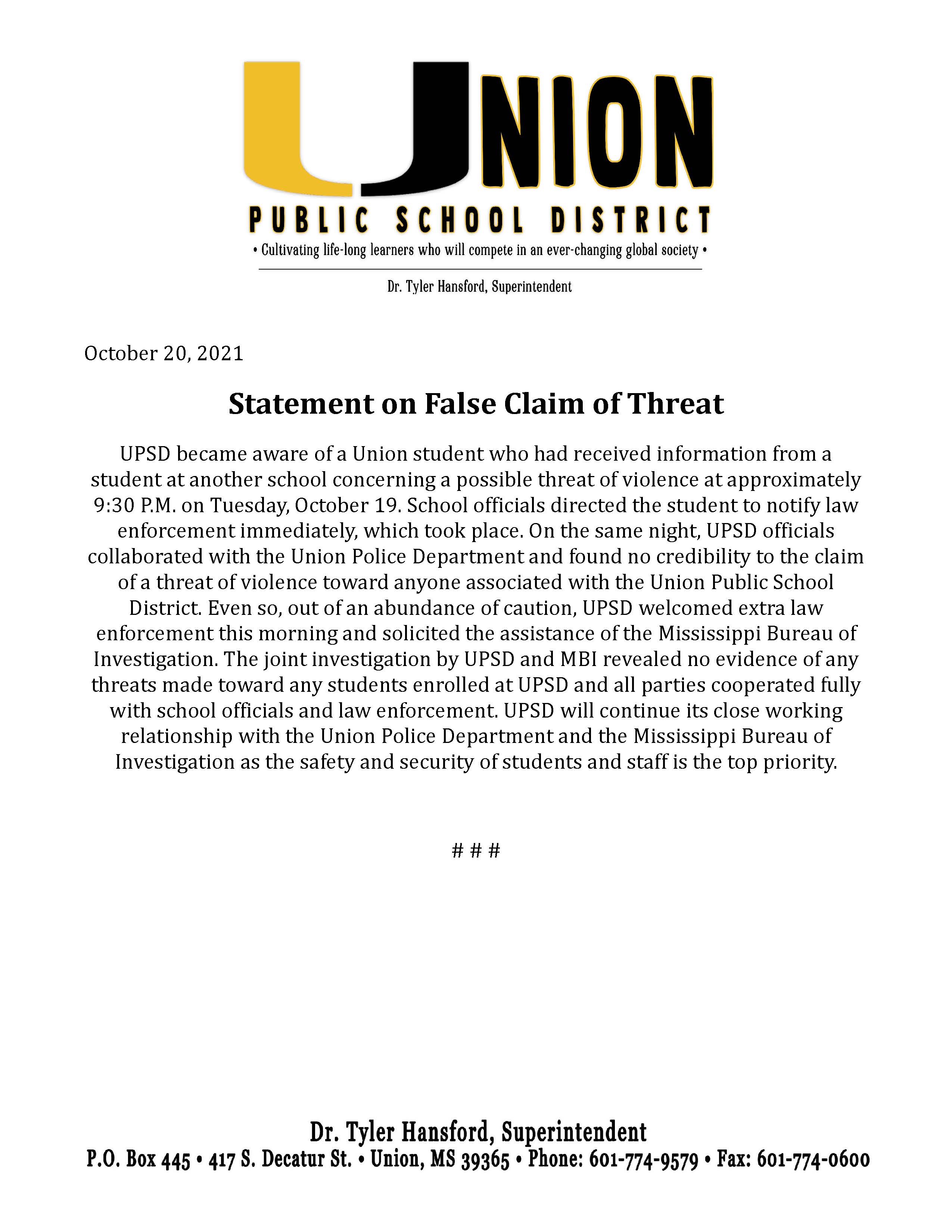 UPSD became aware of a Union student who had received information from a student at another school concerning a possible threat of violence at approximately 9:30 P.M. on Tuesday, October 19. School officials directed the student to notify law enforcement immediately, which took place. On the same night, UPSD officials collaborated with the Union Police Department and found no credibility to the claim of a threat of violence toward anyone associated with the Union Public School District. Even so, out of an abundance of caution, UPSD welcomed extra law enforcement this morning and solicited the assistance of the Mississippi Bureau of Investigation. The joint investigation by UPSD and MBI revealed no evidence of any threats made toward any students enrolled at UPSD and all parties cooperated fully with school officials and law enforcement. UPSD will continue its close working relationship with the Union Police Department and the Mississippi Bureau of Investigation as the safety and security of students and staff is the top priority.